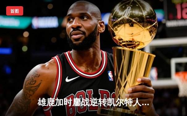 雄鹿加时鏖战逆转凯尔特人 字母哥44分捍卫主场